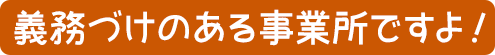 義務づけのある事業所ですよ！